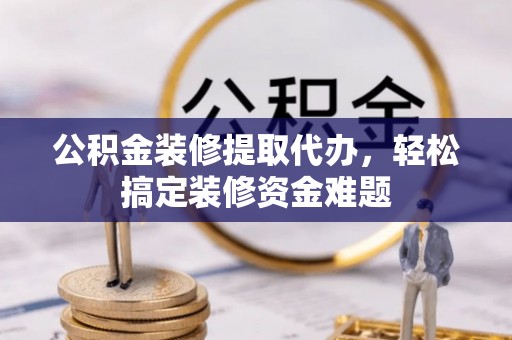 武隆公积金装修提取代办，轻松搞定装修资金难题