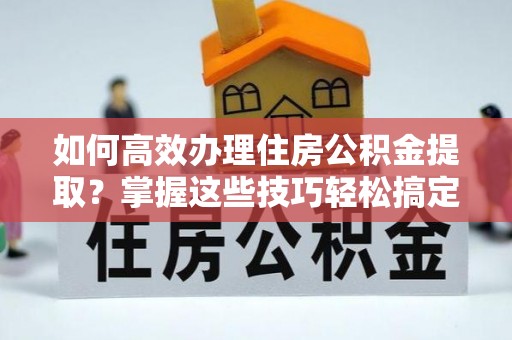 武隆如何高效办理住房公积金提取？掌握这些技巧轻松搞定