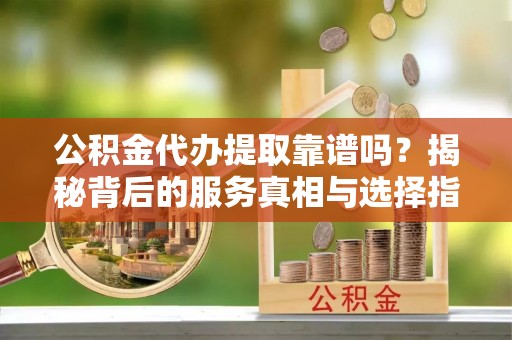 武隆公积金代办提取靠谱吗？揭秘背后的服务真相与选择指南