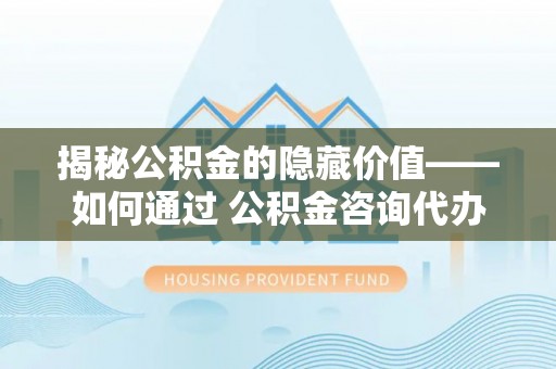 武隆揭秘公积金的隐藏价值——如何通过 公积金咨询代办提取 优化财富管理