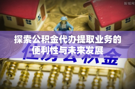 武隆探索公积金代办提取业务的便利性与未来发展