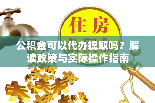 武隆公积金可以代办提取吗？解读政策与实际操作指南