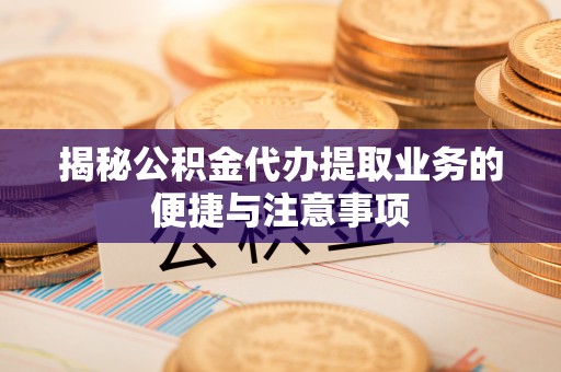 武隆揭秘公积金代办提取业务的便捷与注意事项