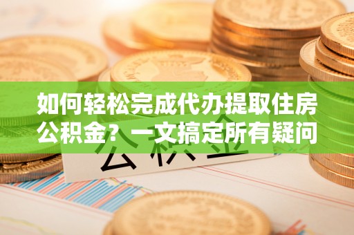 武隆如何轻松完成代办提取住房公积金？一文搞定所有疑问