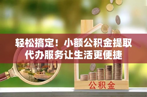 武隆轻松搞定！小额公积金提取代办服务让生活更便捷