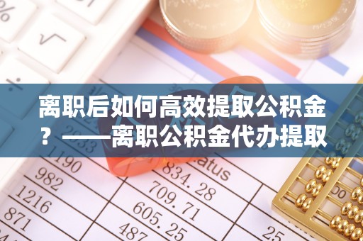 武隆离职后如何高效提取公积金？——离职公积金代办提取全流程解析