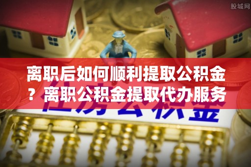 武隆离职后如何顺利提取公积金？离职公积金提取代办服务帮你搞定！