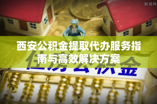 武隆西安公积金提取代办服务指南与高效解决方案