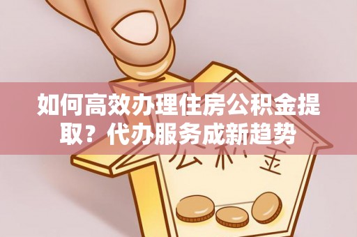 武隆如何高效办理住房公积金提取？代办服务成新趋势