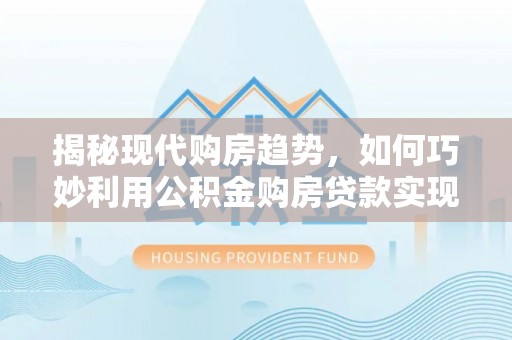 武隆揭秘现代购房趋势，如何巧妙利用公积金购房贷款实现置业梦想