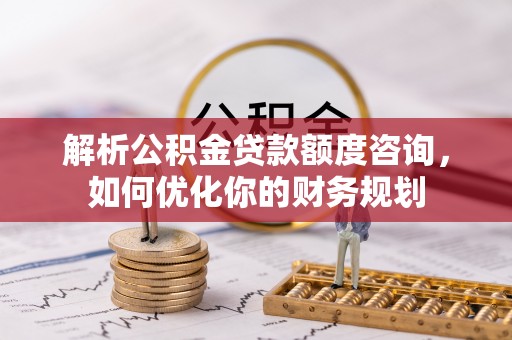 武隆解析公积金贷款额度咨询，如何优化你的财务规划