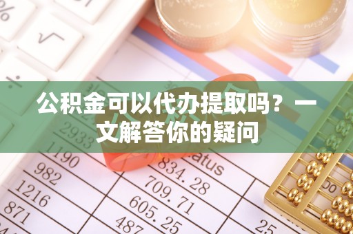 武隆公积金可以代办提取吗？一文解答你的疑问