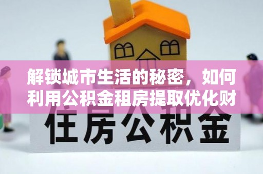 武隆解锁城市生活的秘密，如何利用公积金租房提取优化财务规划
