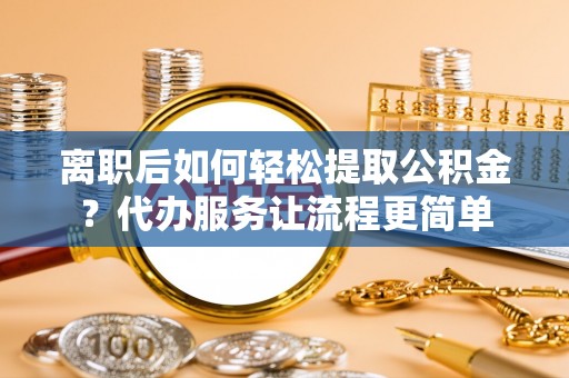 武隆离职后如何轻松提取公积金？代办服务让流程更简单