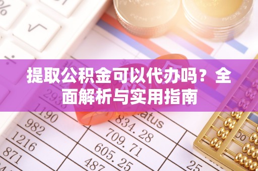 武隆提取公积金可以代办吗？全面解析与实用指南