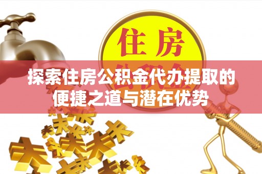 武隆探索住房公积金代办提取的便捷之道与潜在优势