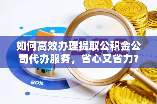 武隆如何高效办理提取公积金公司代办服务，省心又省力？