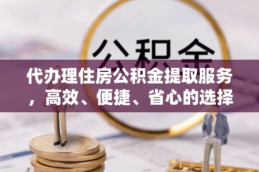 武隆代办理住房公积金提取服务，高效、便捷、省心的选择