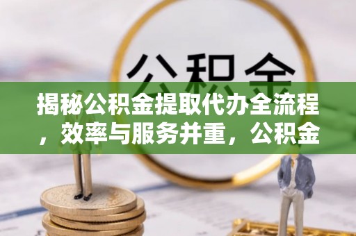 武隆揭秘公积金提取代办全流程，效率与服务并重，公积金提取代办要多久不再是难题