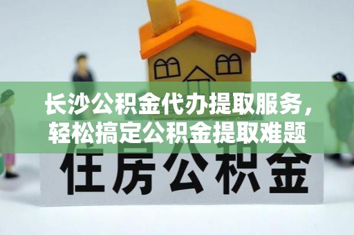 武隆长沙公积金代办提取服务，轻松搞定公积金提取难题