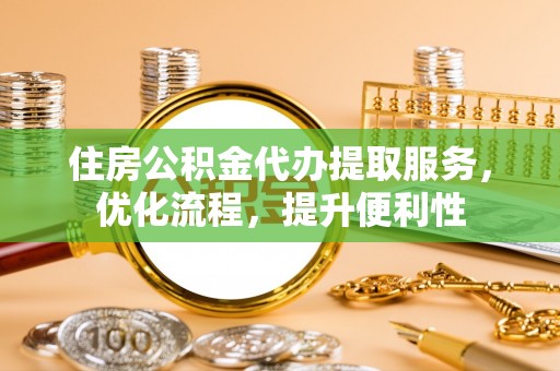 武隆住房公积金代办提取服务，优化流程，提升便利性