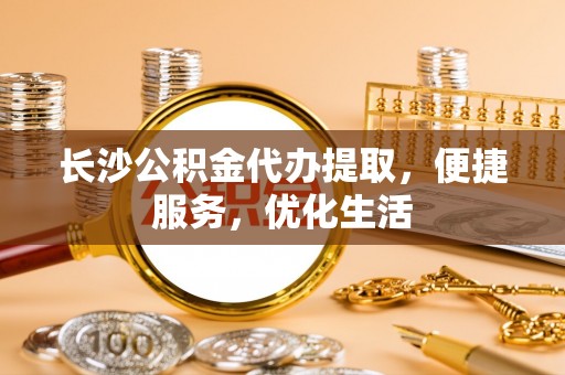 武隆长沙公积金代办提取，便捷服务，优化生活