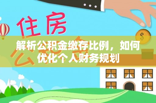 武隆解析公积金缴存比例，如何优化个人财务规划