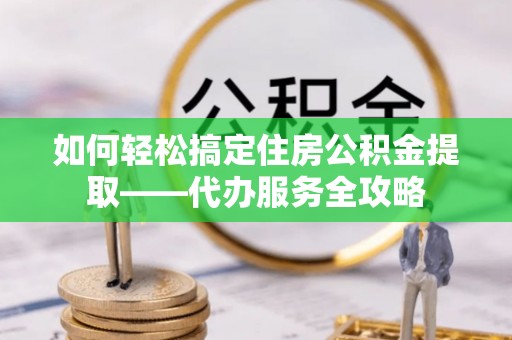 武隆如何轻松搞定住房公积金提取——代办服务全攻略