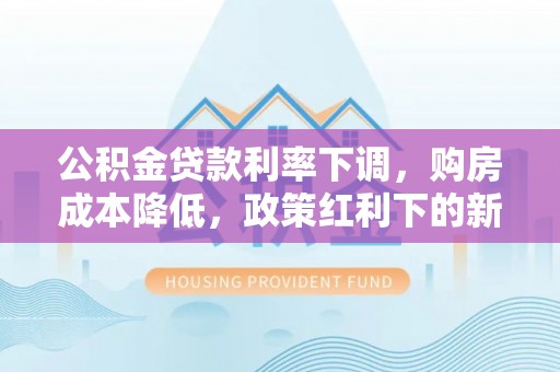 武隆公积金贷款利率下调，购房成本降低，政策红利下的新机遇