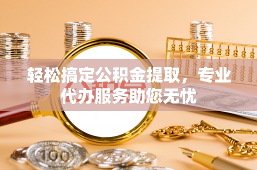 武隆轻松搞定公积金提取，专业代办服务助您无忧