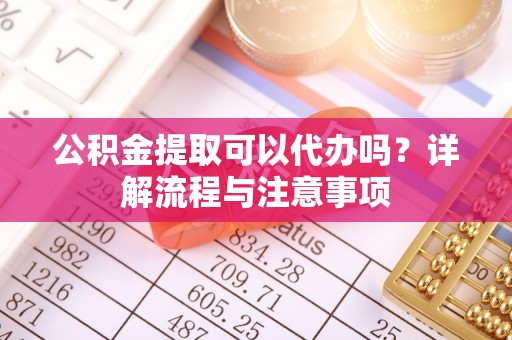 武隆公积金提取可以代办吗？详解流程与注意事项