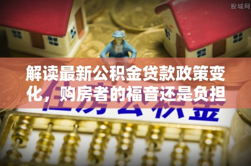 武隆解读最新公积金贷款政策变化，购房者的福音还是负担？