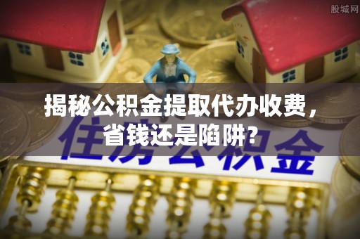 武隆揭秘公积金提取代办收费，省钱还是陷阱？