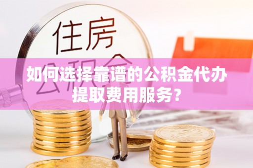 武隆如何选择靠谱的公积金代办提取费用服务？