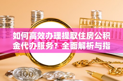 武隆如何高效办理提取住房公积金代办服务？全面解析与指南