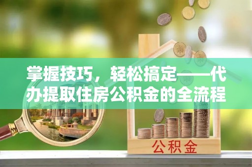 武隆掌握技巧，轻松搞定——代办提取住房公积金的全流程解析