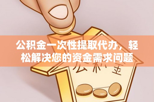 武隆公积金一次性提取代办，轻松解决您的资金需求问题