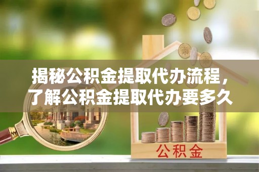 武隆揭秘公积金提取代办流程，了解公积金提取代办要多久的关键因素