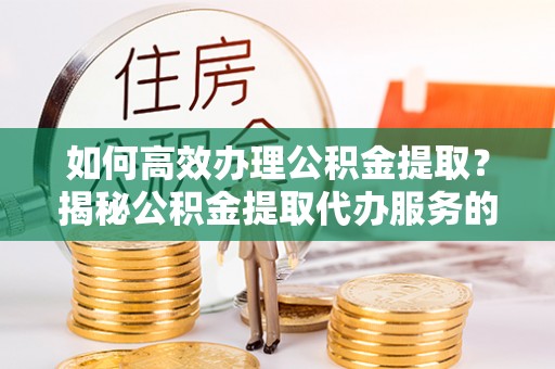 武隆如何高效办理公积金提取？揭秘公积金提取代办服务的优势与注意事项