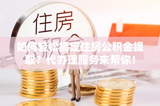 武隆如何轻松搞定住房公积金提取？代办理服务来帮你！