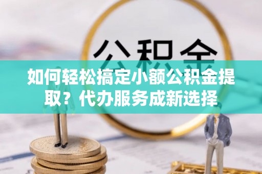 武隆如何轻松搞定小额公积金提取？代办服务成新选择