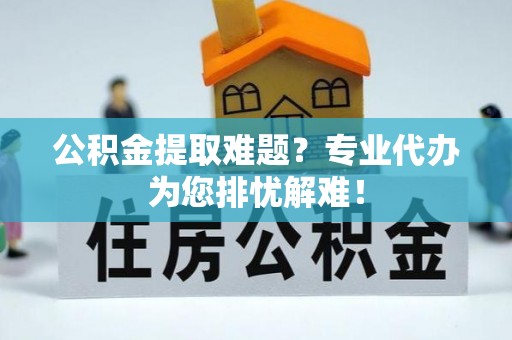 武隆公积金提取难题？专业代办为您排忧解难！