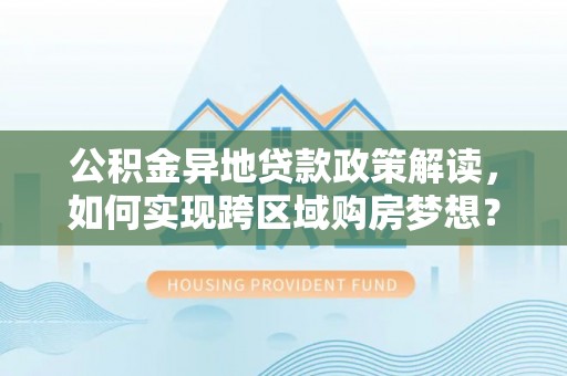 武隆公积金异地贷款政策解读，如何实现跨区域购房梦想？