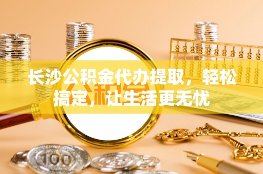武隆长沙公积金代办提取，轻松搞定，让生活更无忧
