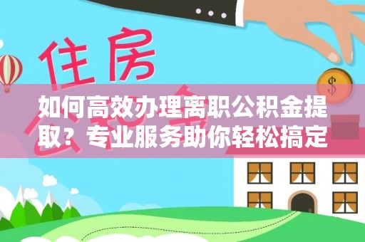 武隆如何高效办理离职公积金提取？专业服务助你轻松搞定