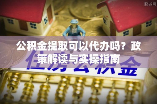 武隆公积金提取可以代办吗？政策解读与实操指南