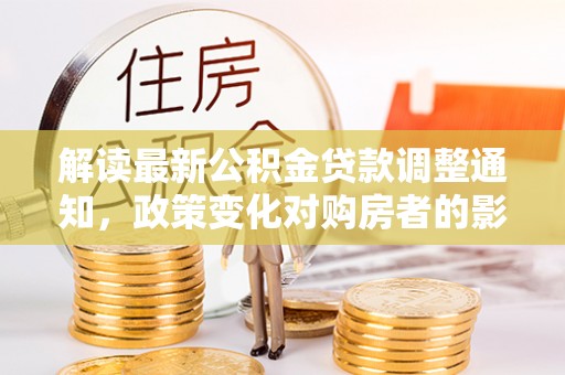 武隆解读最新公积金贷款调整通知，政策变化对购房者的影响与应对策略