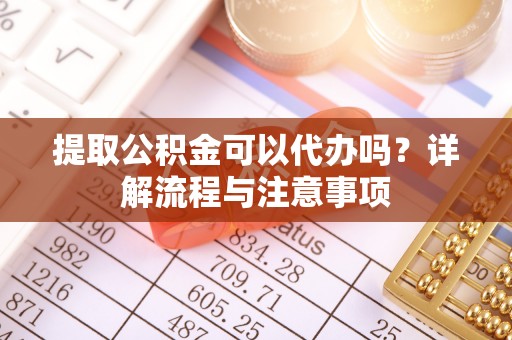 武隆提取公积金可以代办吗？详解流程与注意事项