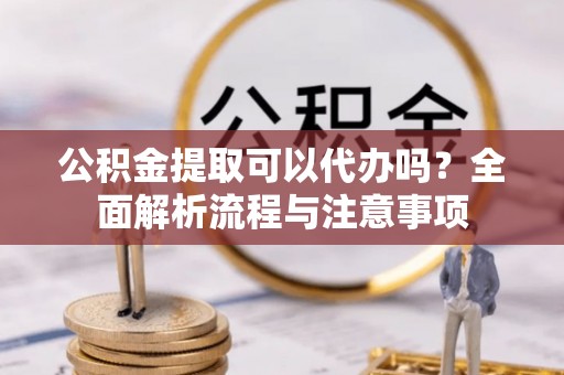武隆公积金提取可以代办吗？全面解析流程与注意事项