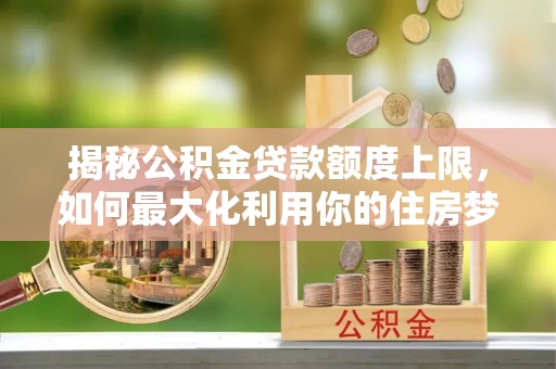 武隆揭秘公积金贷款额度上限，如何最大化利用你的住房梦？
